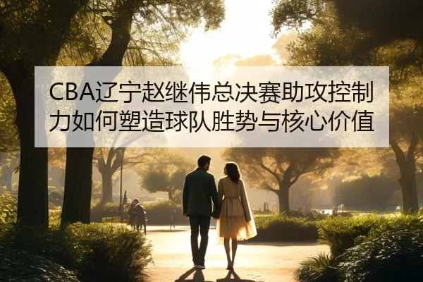 CBA辽宁赵继伟总决赛助攻控制力如何塑造球队胜势与核心价值