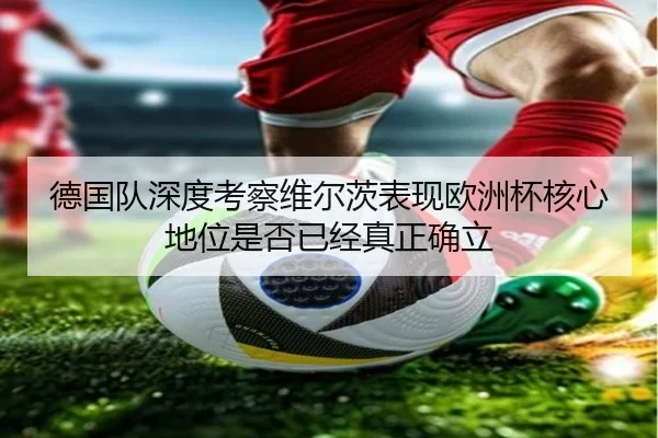 德国队深度考察维尔茨表现欧洲杯核心地位是否已经真正确立