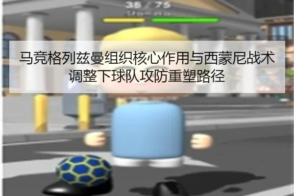 马竞格列兹曼组织核心作用与西蒙尼战术调整下球队攻防重塑路径