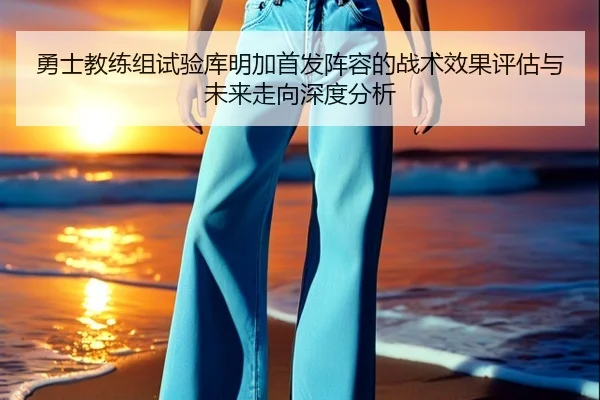 勇士教练组试验库明加首发阵容的战术效果评估与未来走向深度分析