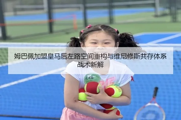 姆巴佩加盟皇马后左路空间重构与维尼修斯共存体系战术新解