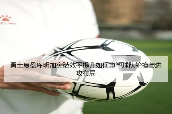 勇士复盘库明加突破效率提升如何重塑球队轮换与进攻布局