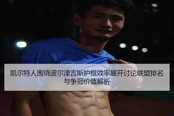 凯尔特人围绕波尔津吉斯护框效率展开讨论联盟排名与争冠价值解析