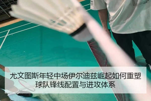 尤文图斯年轻中场伊尔迪兹崛起如何重塑球队锋线配置与进攻体系