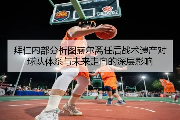 拜仁内部分析图赫尔离任后战术遗产对球队体系与未来走向的深层影响