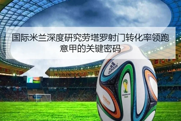 国际米兰深度研究劳塔罗射门转化率领跑意甲的关键密码
