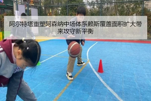 阿尔特塔重塑阿森纳中场体系赖斯覆盖面积扩大带来攻守新平衡