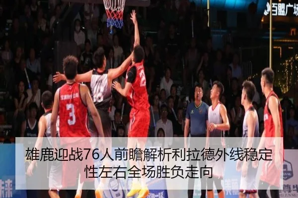 雄鹿迎战76人前瞻解析利拉德外线稳定性左右全场胜负走向